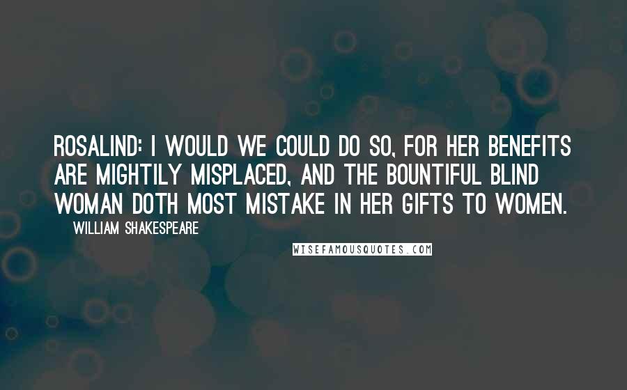 William Shakespeare Quotes: ROSALIND: I would we could do so, for her benefits are mightily misplaced, and the bountiful blind woman doth most mistake in her gifts to women.