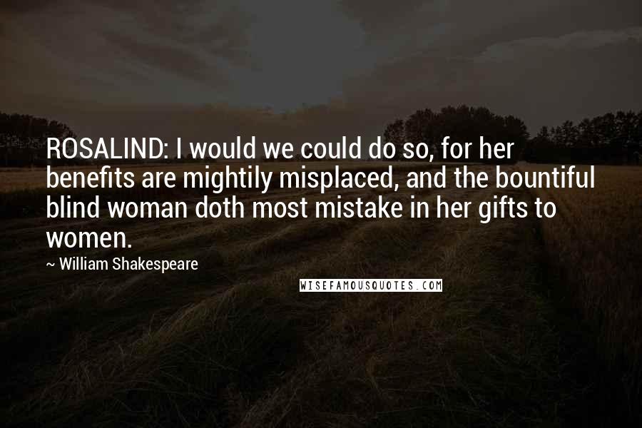 William Shakespeare Quotes: ROSALIND: I would we could do so, for her benefits are mightily misplaced, and the bountiful blind woman doth most mistake in her gifts to women.