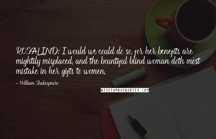 William Shakespeare Quotes: ROSALIND: I would we could do so, for her benefits are mightily misplaced, and the bountiful blind woman doth most mistake in her gifts to women.