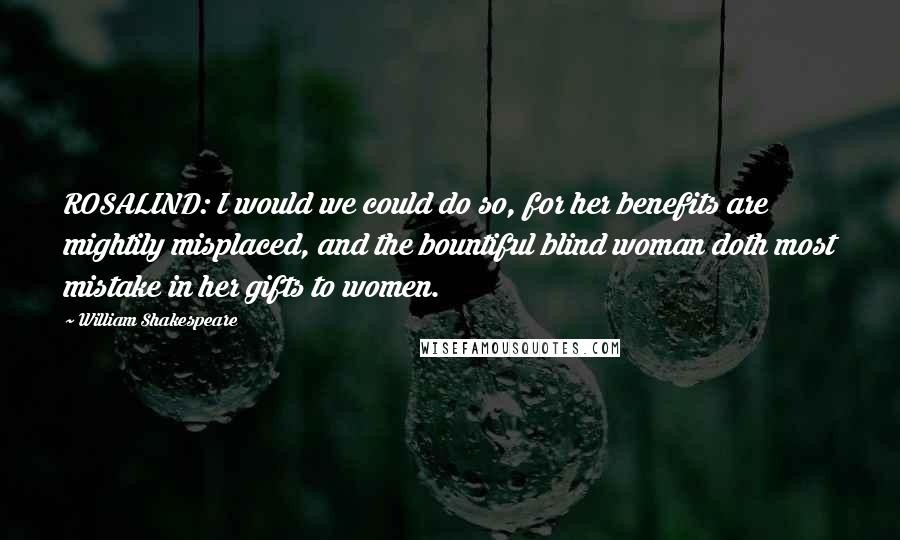 William Shakespeare Quotes: ROSALIND: I would we could do so, for her benefits are mightily misplaced, and the bountiful blind woman doth most mistake in her gifts to women.