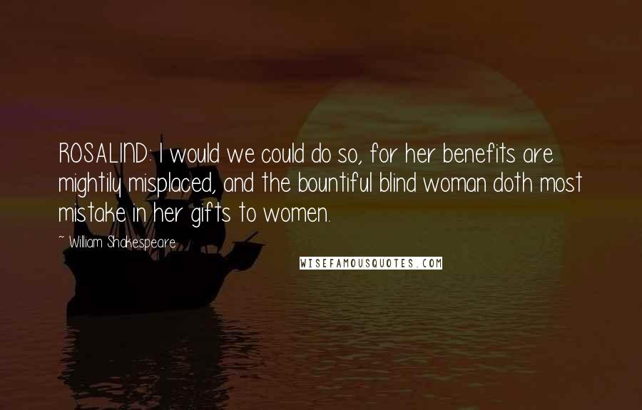 William Shakespeare Quotes: ROSALIND: I would we could do so, for her benefits are mightily misplaced, and the bountiful blind woman doth most mistake in her gifts to women.