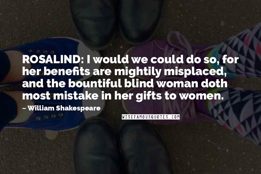 William Shakespeare Quotes: ROSALIND: I would we could do so, for her benefits are mightily misplaced, and the bountiful blind woman doth most mistake in her gifts to women.