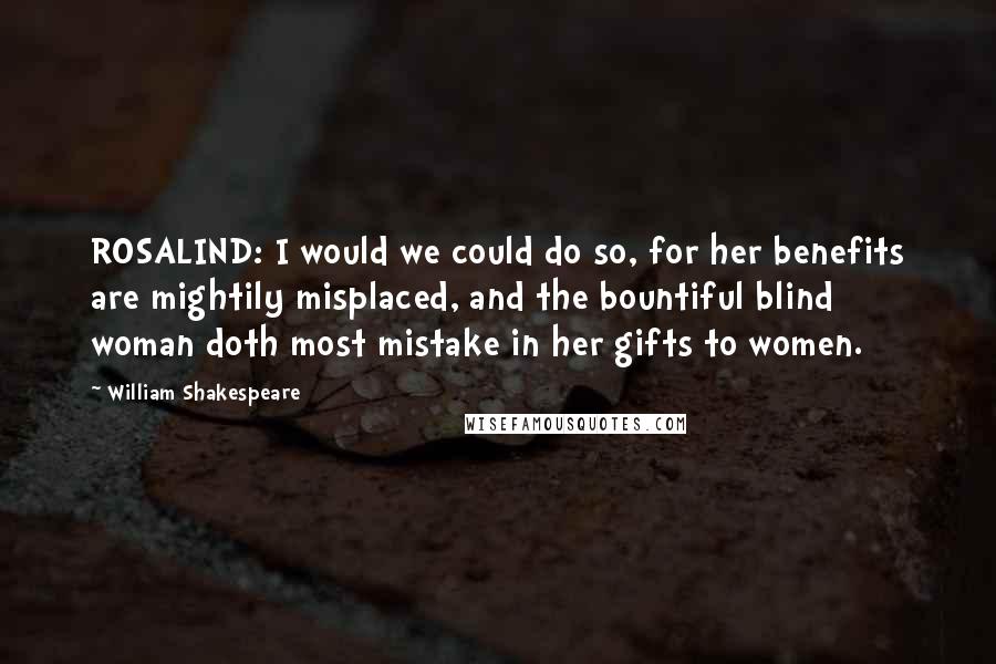 William Shakespeare Quotes: ROSALIND: I would we could do so, for her benefits are mightily misplaced, and the bountiful blind woman doth most mistake in her gifts to women.