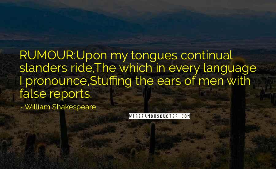 William Shakespeare Quotes: RUMOUR:Upon my tongues continual slanders ride,The which in every language I pronounce,Stuffing the ears of men with false reports.