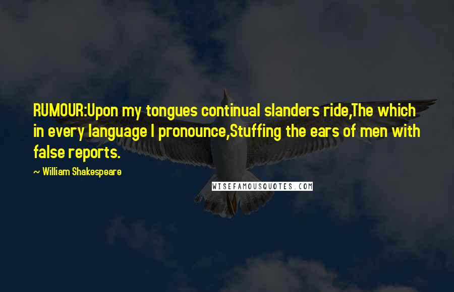 William Shakespeare Quotes: RUMOUR:Upon my tongues continual slanders ride,The which in every language I pronounce,Stuffing the ears of men with false reports.