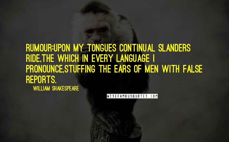 William Shakespeare Quotes: RUMOUR:Upon my tongues continual slanders ride,The which in every language I pronounce,Stuffing the ears of men with false reports.