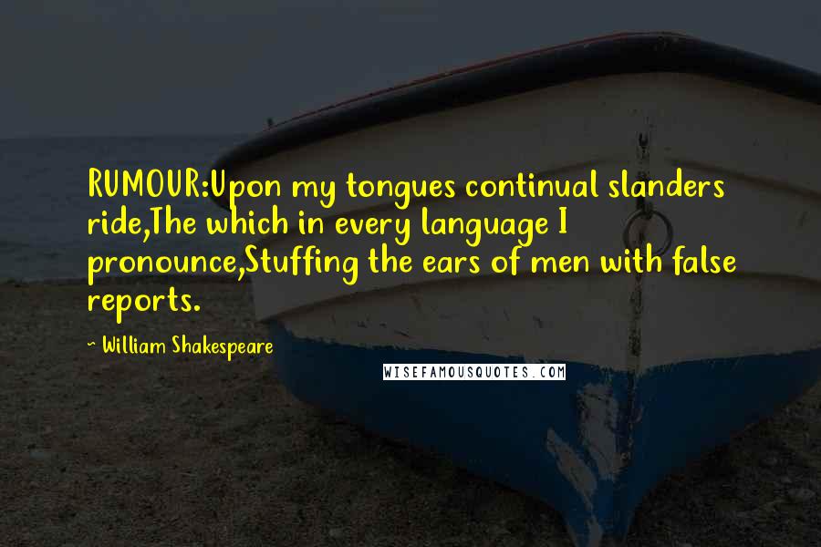 William Shakespeare Quotes: RUMOUR:Upon my tongues continual slanders ride,The which in every language I pronounce,Stuffing the ears of men with false reports.