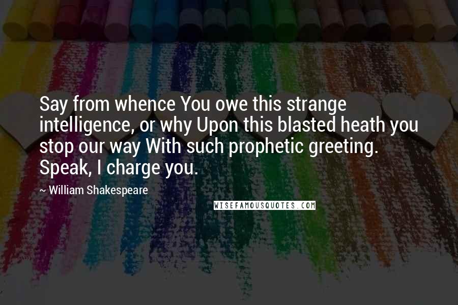 William Shakespeare Quotes: Say from whence You owe this strange intelligence, or why Upon this blasted heath you stop our way With such prophetic greeting. Speak, I charge you.