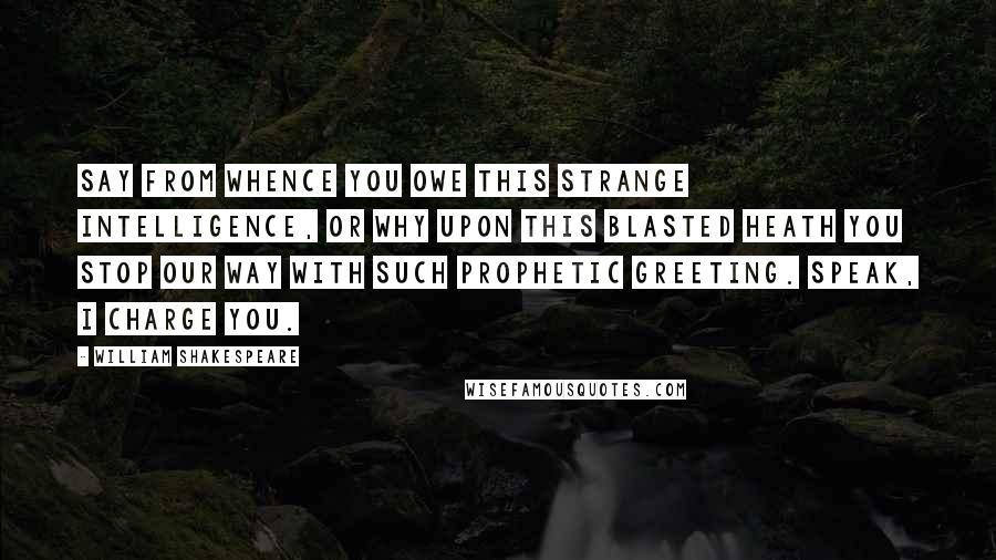 William Shakespeare Quotes: Say from whence You owe this strange intelligence, or why Upon this blasted heath you stop our way With such prophetic greeting. Speak, I charge you.