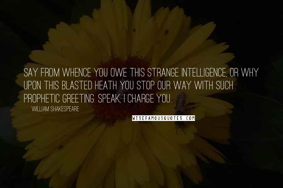 William Shakespeare Quotes: Say from whence You owe this strange intelligence, or why Upon this blasted heath you stop our way With such prophetic greeting. Speak, I charge you.