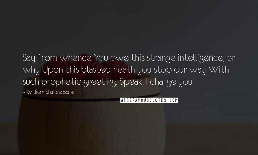 William Shakespeare Quotes: Say from whence You owe this strange intelligence, or why Upon this blasted heath you stop our way With such prophetic greeting. Speak, I charge you.