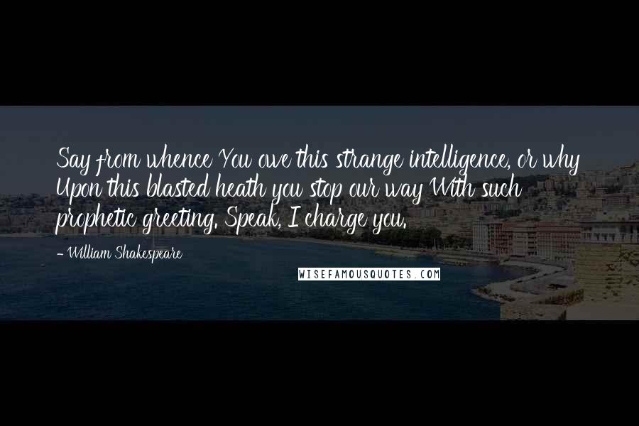 William Shakespeare Quotes: Say from whence You owe this strange intelligence, or why Upon this blasted heath you stop our way With such prophetic greeting. Speak, I charge you.