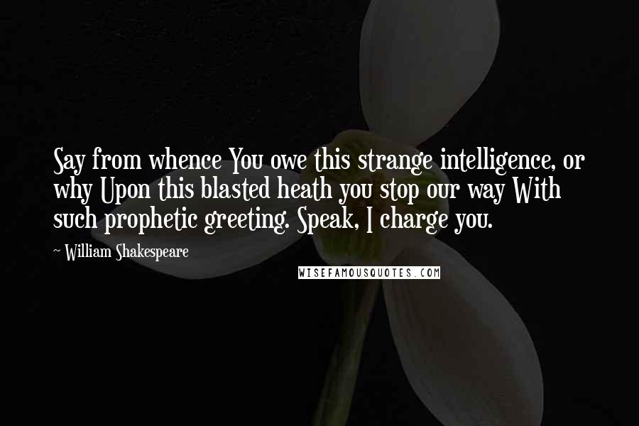 William Shakespeare Quotes: Say from whence You owe this strange intelligence, or why Upon this blasted heath you stop our way With such prophetic greeting. Speak, I charge you.