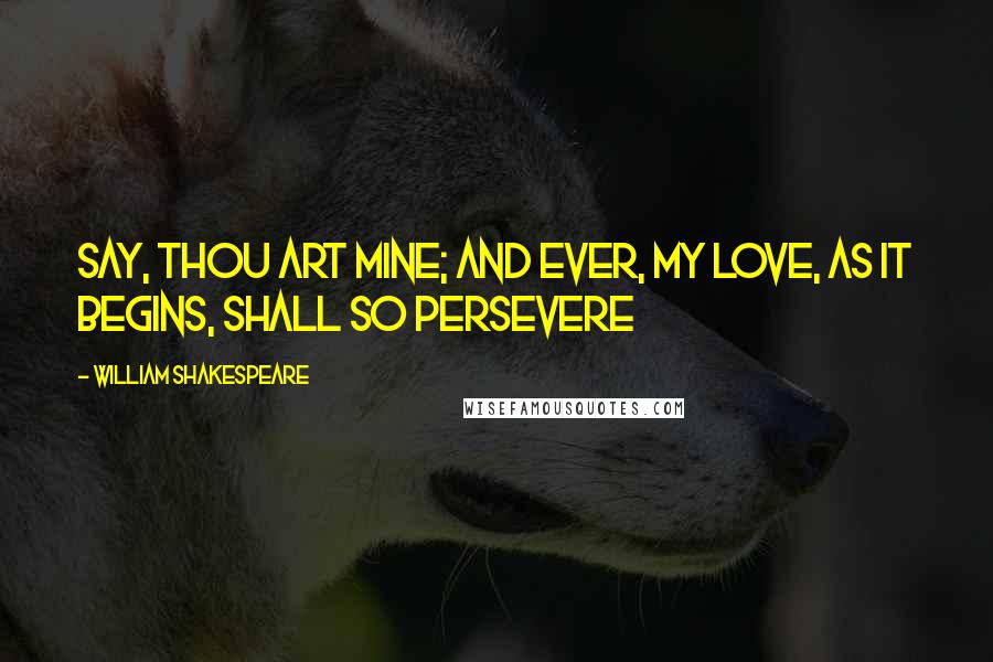 William Shakespeare Quotes: Say, thou art mine; and ever, My love, as it begins, shall so persevere