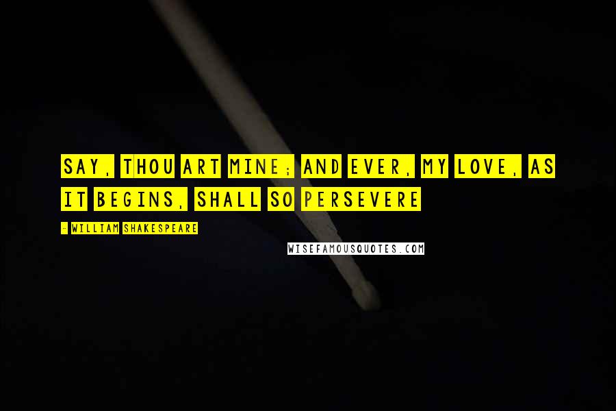 William Shakespeare Quotes: Say, thou art mine; and ever, My love, as it begins, shall so persevere