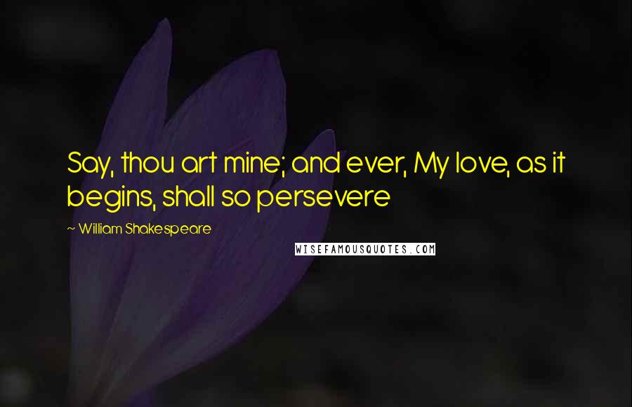 William Shakespeare Quotes: Say, thou art mine; and ever, My love, as it begins, shall so persevere