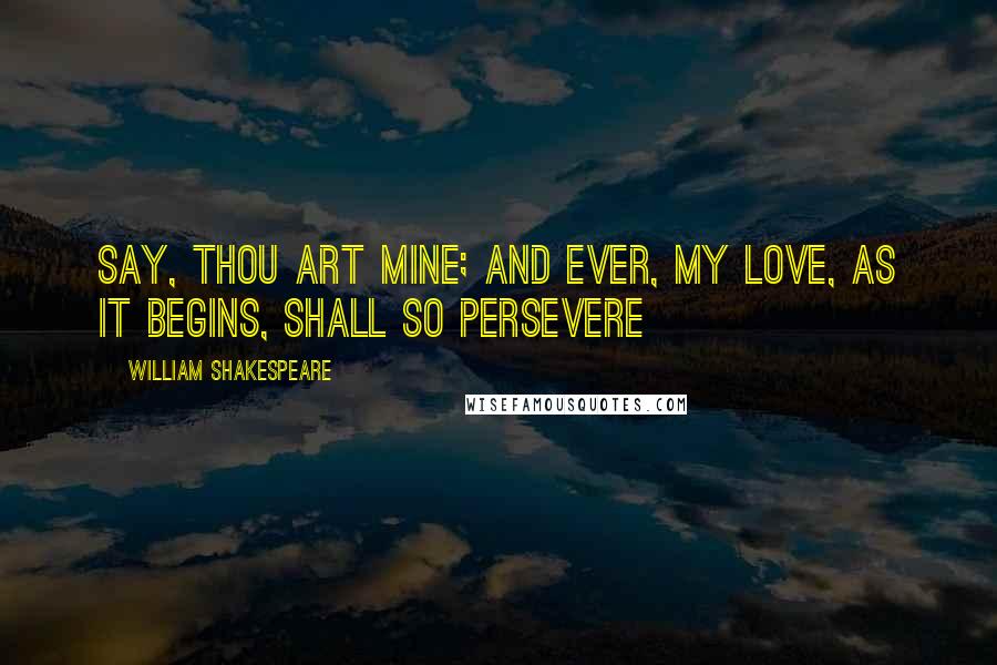 William Shakespeare Quotes: Say, thou art mine; and ever, My love, as it begins, shall so persevere