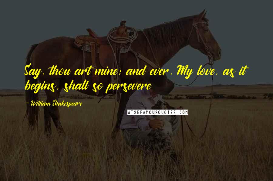 William Shakespeare Quotes: Say, thou art mine; and ever, My love, as it begins, shall so persevere