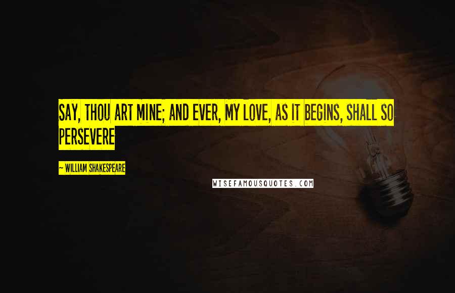 William Shakespeare Quotes: Say, thou art mine; and ever, My love, as it begins, shall so persevere