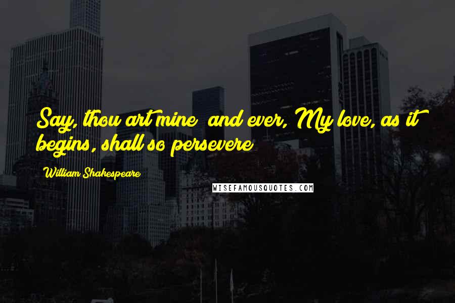 William Shakespeare Quotes: Say, thou art mine; and ever, My love, as it begins, shall so persevere