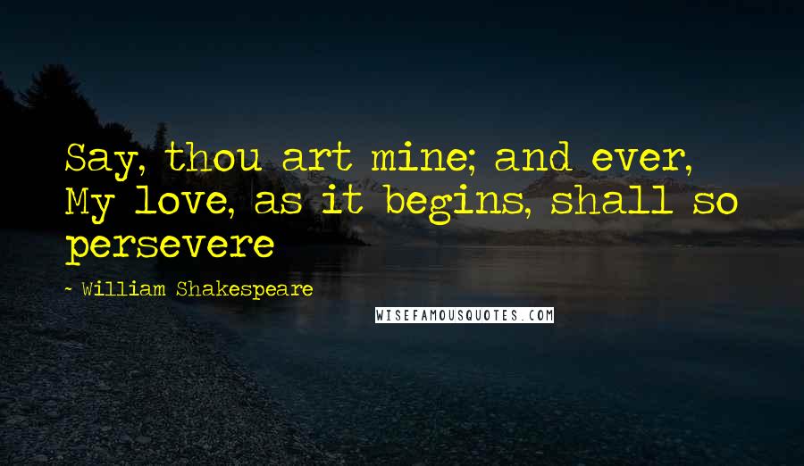 William Shakespeare Quotes: Say, thou art mine; and ever, My love, as it begins, shall so persevere