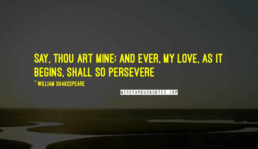 William Shakespeare Quotes: Say, thou art mine; and ever, My love, as it begins, shall so persevere