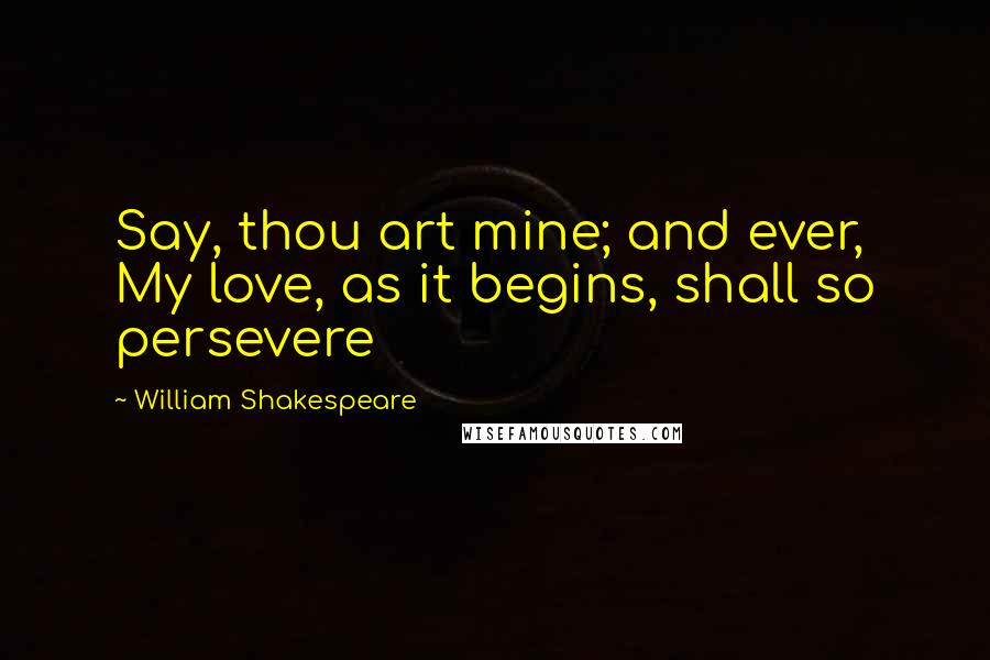 William Shakespeare Quotes: Say, thou art mine; and ever, My love, as it begins, shall so persevere