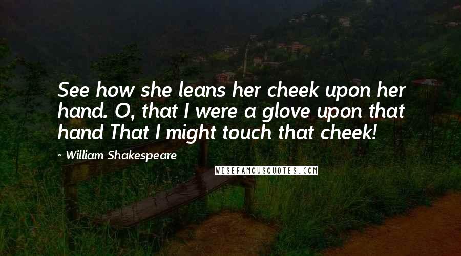 William Shakespeare Quotes: See how she leans her cheek upon her hand. O, that I were a glove upon that hand That I might touch that cheek!