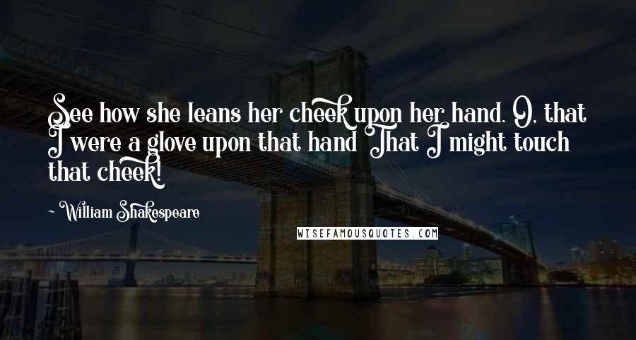 William Shakespeare Quotes: See how she leans her cheek upon her hand. O, that I were a glove upon that hand That I might touch that cheek!