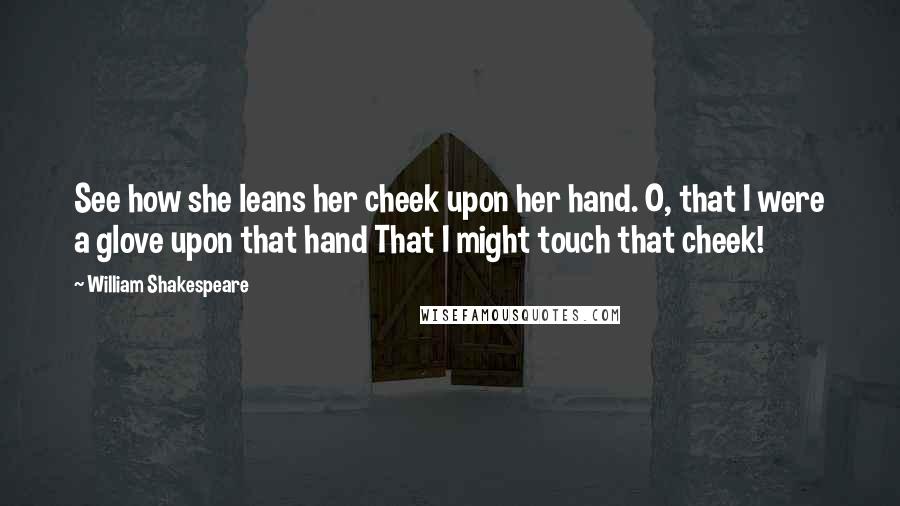 William Shakespeare Quotes: See how she leans her cheek upon her hand. O, that I were a glove upon that hand That I might touch that cheek!