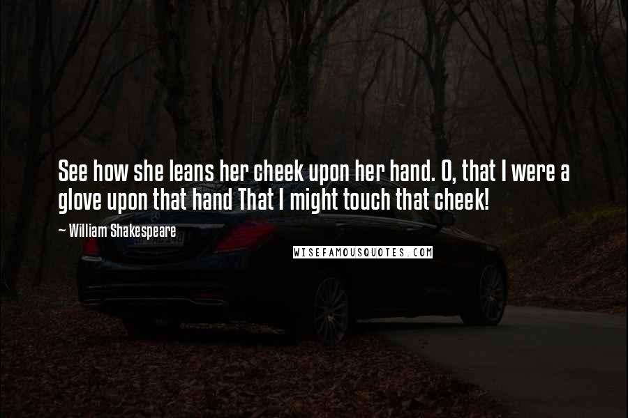 William Shakespeare Quotes: See how she leans her cheek upon her hand. O, that I were a glove upon that hand That I might touch that cheek!