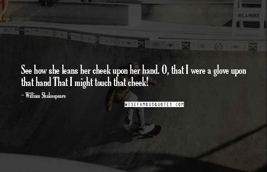 William Shakespeare Quotes: See how she leans her cheek upon her hand. O, that I were a glove upon that hand That I might touch that cheek!