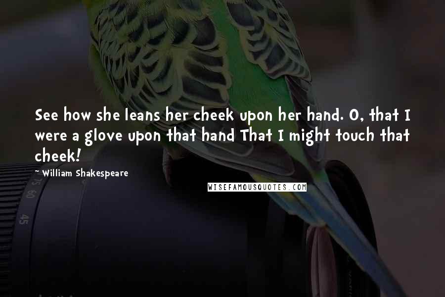 William Shakespeare Quotes: See how she leans her cheek upon her hand. O, that I were a glove upon that hand That I might touch that cheek!