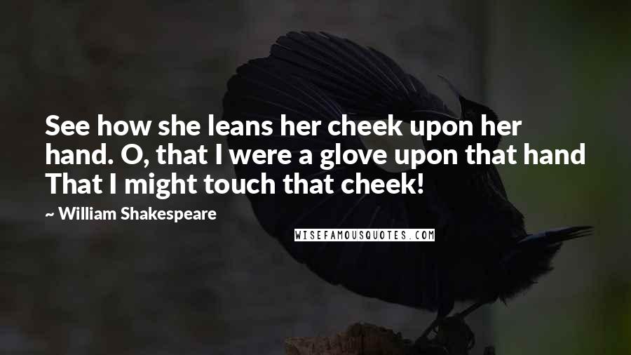 William Shakespeare Quotes: See how she leans her cheek upon her hand. O, that I were a glove upon that hand That I might touch that cheek!