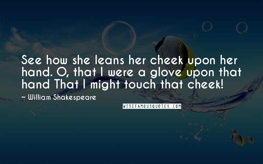 William Shakespeare Quotes: See how she leans her cheek upon her hand. O, that I were a glove upon that hand That I might touch that cheek!