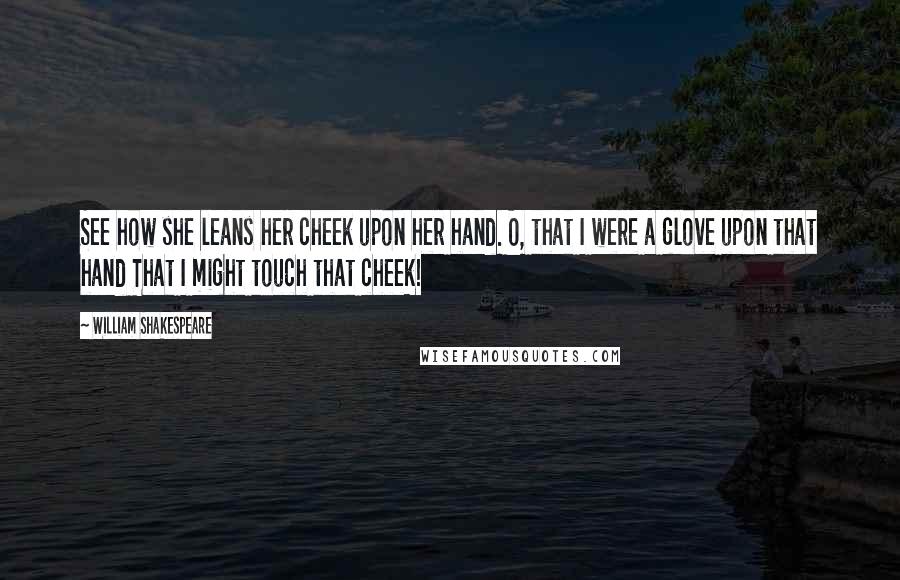 William Shakespeare Quotes: See how she leans her cheek upon her hand. O, that I were a glove upon that hand That I might touch that cheek!