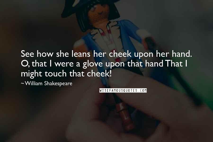 William Shakespeare Quotes: See how she leans her cheek upon her hand. O, that I were a glove upon that hand That I might touch that cheek!