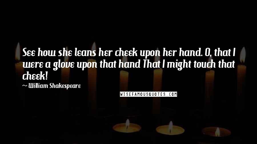 William Shakespeare Quotes: See how she leans her cheek upon her hand. O, that I were a glove upon that hand That I might touch that cheek!