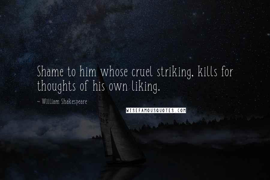 William Shakespeare Quotes: Shame to him whose cruel striking, kills for thoughts of his own liking.