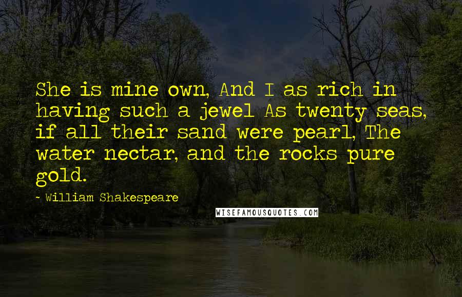 William Shakespeare Quotes: She is mine own, And I as rich in having such a jewel As twenty seas, if all their sand were pearl, The water nectar, and the rocks pure gold.