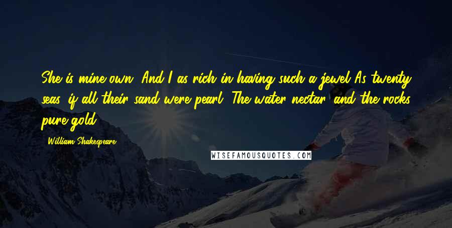 William Shakespeare Quotes: She is mine own, And I as rich in having such a jewel As twenty seas, if all their sand were pearl, The water nectar, and the rocks pure gold.