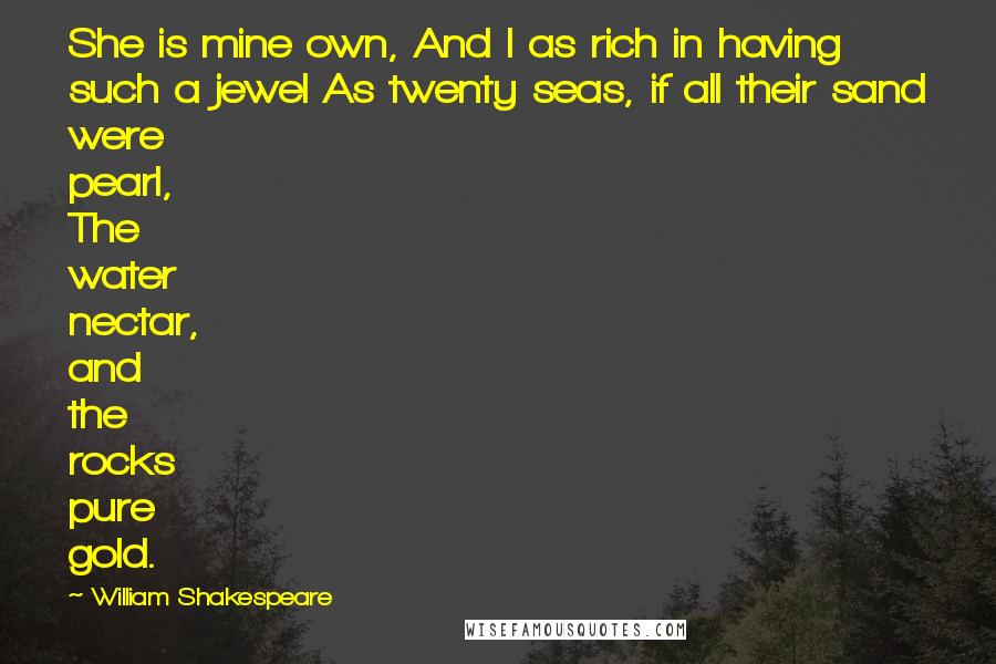 William Shakespeare Quotes: She is mine own, And I as rich in having such a jewel As twenty seas, if all their sand were pearl, The water nectar, and the rocks pure gold.