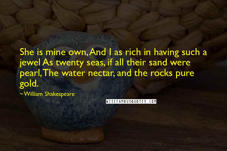 William Shakespeare Quotes: She is mine own, And I as rich in having such a jewel As twenty seas, if all their sand were pearl, The water nectar, and the rocks pure gold.