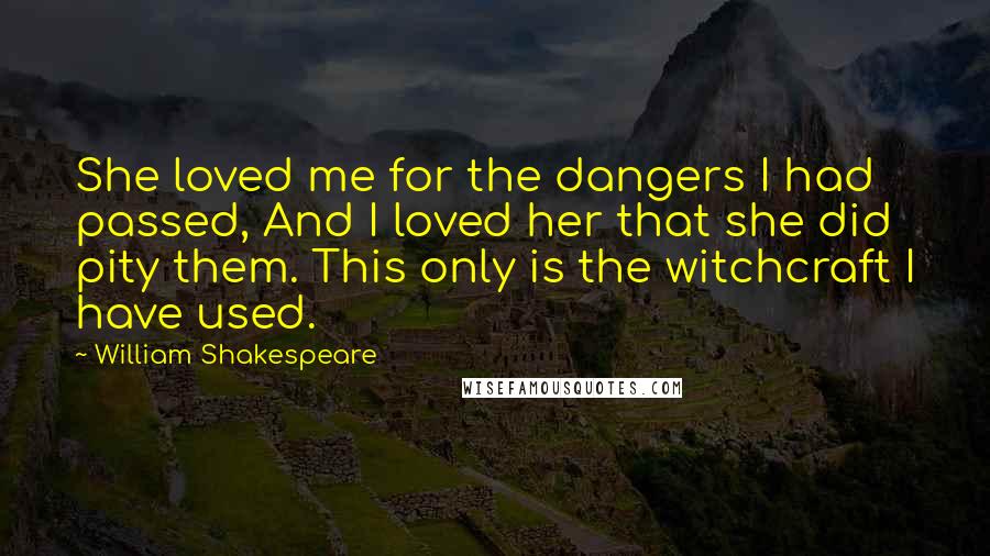 William Shakespeare Quotes: She loved me for the dangers I had passed, And I loved her that she did pity them. This only is the witchcraft I have used.
