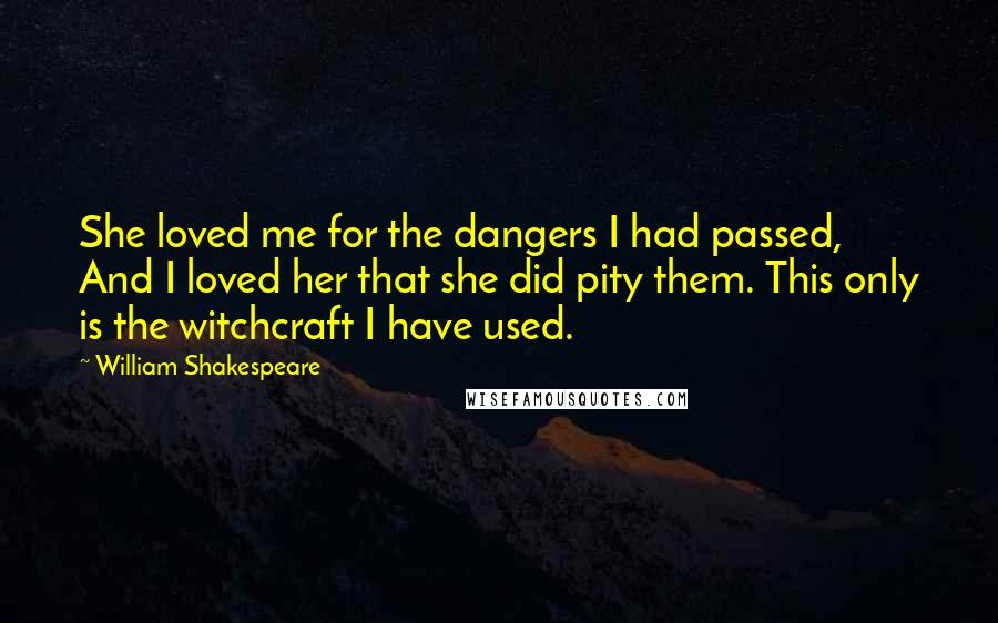 William Shakespeare Quotes: She loved me for the dangers I had passed, And I loved her that she did pity them. This only is the witchcraft I have used.