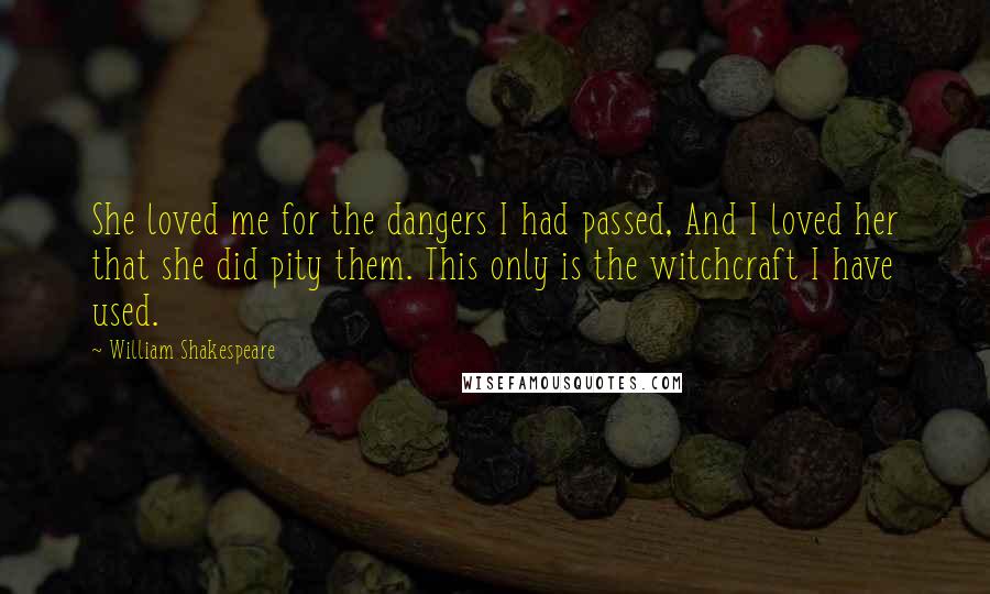 William Shakespeare Quotes: She loved me for the dangers I had passed, And I loved her that she did pity them. This only is the witchcraft I have used.