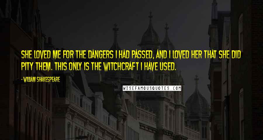 William Shakespeare Quotes: She loved me for the dangers I had passed, And I loved her that she did pity them. This only is the witchcraft I have used.