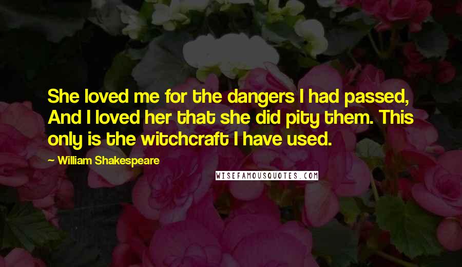 William Shakespeare Quotes: She loved me for the dangers I had passed, And I loved her that she did pity them. This only is the witchcraft I have used.