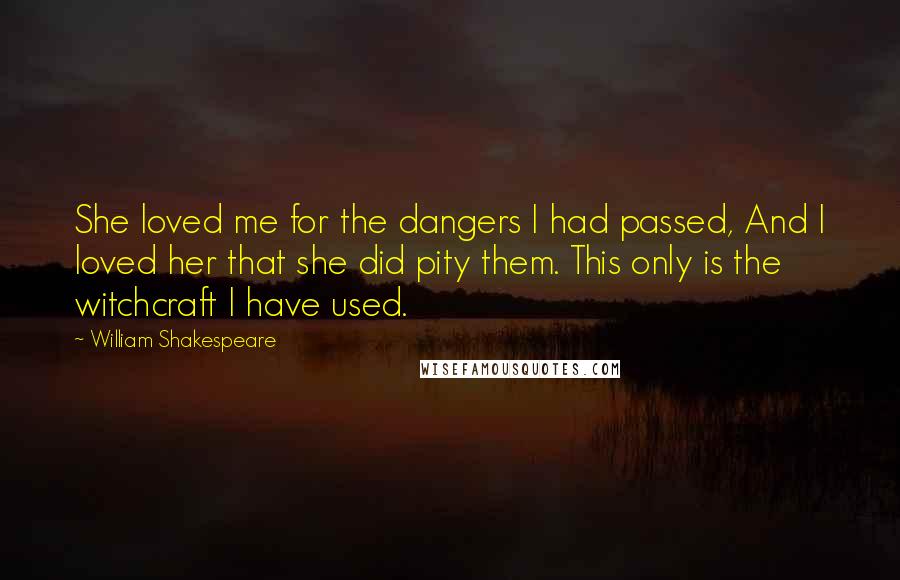 William Shakespeare Quotes: She loved me for the dangers I had passed, And I loved her that she did pity them. This only is the witchcraft I have used.