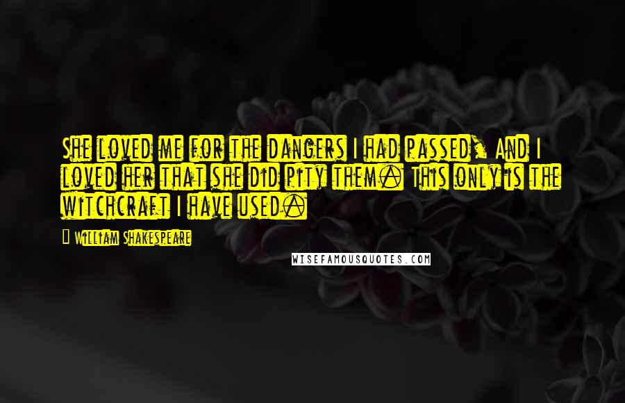 William Shakespeare Quotes: She loved me for the dangers I had passed, And I loved her that she did pity them. This only is the witchcraft I have used.